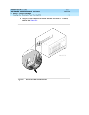 Page 144DEFINITY ECS Release 8.2
Upgrades and Additions for R8.2si  555-233-122  Issue 1
April 2000
Adding or Removing Hardware 
6-10 Installing Fiber Optic Cable Pass-Thru Kit (SCC) 
6
8. Using a supplied cable tie, secure the removed I/O connector to nearby 
cabling. See Figure 6-4
.
Figure 6-4. Secure the I/O Cable Connector
fodatie LJK 041398 