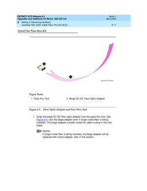 Page 145DEFINITY ECS Release 8.2
Upgrades and Additions for R8.2si  555-233-122  Issue 1
April 2000
Adding or Removing Hardware 
6-11 Installing Fiber Optic Cable Pass-Thru Kit (SCC) 
6
Install the Pass-thru Kit
Figure 6-5. Fiber Optic Adapter and Pass-Thru Tool
1. Snap the beige SC-SC fiber optic adapter onto the pass-thru tool. See 
Figure 6-5
. Use the beige adapter even if single-mode fiber is being 
installed. The beige adapter is better suited for cable routing in the next 
steps.
NOTE:
If single-mode...