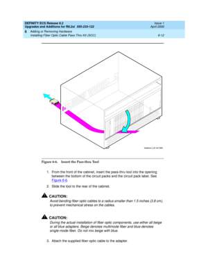 Page 146DEFINITY ECS Release 8.2
Upgrades and Additions for R8.2si  555-233-122  Issue 1
April 2000
Adding or Removing Hardware 
6-12 Installing Fiber Optic Cable Pass-Thru Kit (SCC) 
6
Figure 6-6. Insert the Pass-thru Tool 
1. From the front of the cabinet, insert the pass-thru tool into the opening 
between the bottom of the circuit packs and the circuit pack label. See 
Figure 6-6
.
2. Slide the tool to the rear of the cabinet.
!CAUTION:
Avoid bending fiber optic cables to a radius smaller than 1.5 inches...