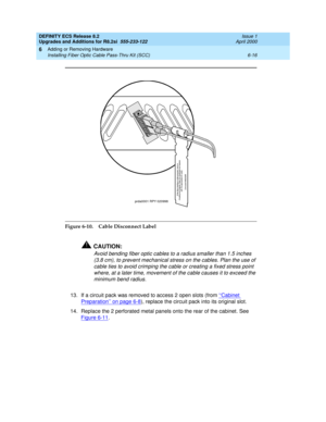 Page 150DEFINITY ECS Release 8.2
Upgrades and Additions for R8.2si  555-233-122  Issue 1
April 2000
Adding or Removing Hardware 
6-16 Installing Fiber Optic Cable Pass-Thru Kit (SCC) 
6
Figure 6-10. Cable Disconnect Label
!CAUTION:
Avoid bending fiber optic cables to a radius smaller than 1.5 inches 
(3.8 cm), to prevent mechanical stress on the cables. Plan the use of 
cable ties to avoid crimping the cable or creating a fixed stress point 
where, at a later time, movement of the cable causes it to exceed the...