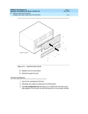 Page 151DEFINITY ECS Release 8.2
Upgrades and Additions for R8.2si  555-233-122  Issue 1
April 2000
Adding or Removing Hardware 
6-17 Installing Fiber Optic Cable Pass-Thru Kit (SCC) 
6
Figure 6-11. Install the Rear Panels
15. Replace the front cover panel.
16. Discard the pass-thru tool.
Test the Installation
1. Log into the management terminal.
2. Administer the system by referring to the ATM section.
3. Type list configuration all and press 
En t e r to determine if the new circuit 
pack appears in the...