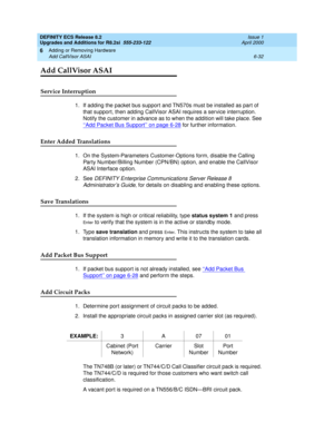 Page 166DEFINITY ECS Release 8.2
Upgrades and Additions for R8.2si  555-233-122  Issue 1
April 2000
Adding or Removing Hardware 
6-32 Add CallVisor ASAI 
6
Add CallVisor ASAI
Service Interruption
1. If adding the packet bus support and TN570s must be installed as part of 
that support, then adding CallVisor ASAI requires a service interruption. 
Notify the customer in advance as to when the addition will take place. See 
‘‘Add Packet Bus Support’’ on page 6-28
 for further information.
Enter Added Translations...