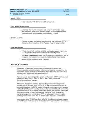 Page 167DEFINITY ECS Release 8.2
Upgrades and Additions for R8.2si  555-233-122  Issue 1
April 2000
Adding or Removing Hardware 
6-33 Add DCS Interface 
6
Install Cables
1. Install cables from TN464F to the MDF as required.
Enter Added Translations
1. Administer the required translation data using the forms listed under 
“Adjunct/Switch Applications Interface (ASAI)” in 
DEFINITY Enterprise 
Communications Server Release 8 Administrator’s Guide
.
Resolve Alarms
1. Examine the alarm log. Resolve any alarms that...