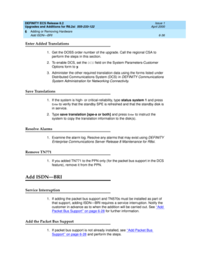 Page 170DEFINITY ECS Release 8.2
Upgrades and Additions for R8.2si  555-233-122  Issue 1
April 2000
Adding or Removing Hardware 
6-36 Add ISDN—BRI 
6
Enter Added Translations
1. Get the DOSS order number of the upgrade. Call the regional CSA to 
perform the steps in this section.
2. To enable DCS, set the DCS field on the System Parameters-Customer 
Options form to y.
3. Administer the other required translation data using the forms listed under 
Distributed Communications System (DCS) in 
DEFINITY...