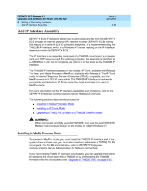 Page 172DEFINITY ECS Release 8.2
Upgrades and Additions for R8.2si  555-233-122  Issue 1
April 2000
Adding or Removing Hardware 
6-38 Add IP Interface Assembly 
6
Add IP Interface Assembly
DEFINITY ECS IP Solutions allows you to send voice and fax from the DEFINITY 
ECS through an Internet protocol (IP) network to other DEFINITY ECSs having 
this feature or to other H.323 V2 compliant endpoints. It is implemented using the 
TN802/B IP Interface, which is a Windows NT server residing on the IP Interface 
Assembly...