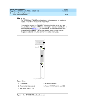 Page 178DEFINITY ECS Release 8.2
Upgrades and Additions for R8.2si  555-233-122  Issue 1
April 2000
Adding or Removing Hardware 
6-44 Add IP Interface Assembly 
6
NOTE:
The TN799B and TN802B circuit packs are hot-swappable, so you do not 
need to power down the carrier to install them.
If you need to remove the TN802B IP Interface from the carrier at a later 
time, shut down Windows NT first by pressing the recessed reset button on 
the faceplate (see Figure 6-17
) of the TN802B IP Interface until the LCD 
shows...