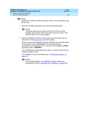 Page 179DEFINITY ECS Release 8.2
Upgrades and Additions for R8.2si  555-233-122  Issue 1
April 2000
Adding or Removing Hardware 
6-45 Add IP Interface Assembly 
6
NOTE:
If replacing the existing TN799 circuit pack, remove it first and replace it with 
the new one.
1. Insert the TN799B circuit pack into the port slot identified earlier.
NOTE:
To properly seat the circuit pack, push firmly on the front of the 
faceplate until the latch reaches the bottom rail of the carrier. Then 
close the latch until it is fully...