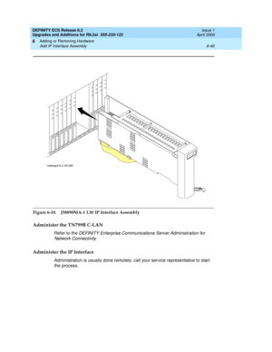 Page 180DEFINITY ECS Release 8.2
Upgrades and Additions for R8.2si  555-233-122  Issue 1
April 2000
Adding or Removing Hardware 
6-46 Add IP Interface Assembly 
6
Figure 6-18. J58890MA-1 L30
 IP Interface Assembly
Administer the TN799B C-LAN
Refer to the DEFINITY Enterprise Communications Server Administration for 
Network Connectivity
.
Administer the IP Interface
Administration is usually done remotely; call your service representative to start 
the process.
456
789
1
0
1
11
21
3
1
41
51
6
indfmapd KLC 031299 