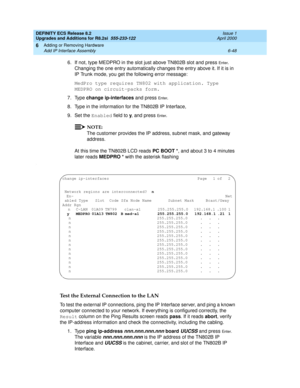 Page 182DEFINITY ECS Release 8.2
Upgrades and Additions for R8.2si  555-233-122  Issue 1
April 2000
Adding or Removing Hardware 
6-48 Add IP Interface Assembly 
6
6. If not, type MEDPRO in the slot just above TN802B slot and press En t e r. 
Changing the one entry automatically changes the entry above it. If it is in 
IP Trunk mode, you get the following error message:
MedPro type requires TN802 with application. Type 
MEDPRO on circuit-packs form.
7. Type change ip-interfaces and press 
En te r. 
8. Type in the...