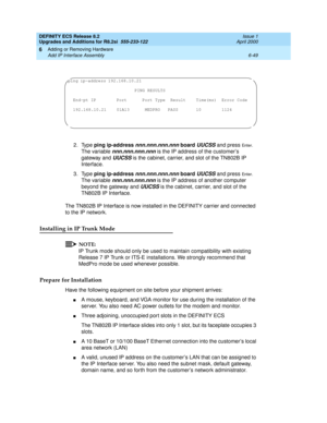 Page 183DEFINITY ECS Release 8.2
Upgrades and Additions for R8.2si  555-233-122  Issue 1
April 2000
Adding or Removing Hardware 
6-49 Add IP Interface Assembly 
6
2. Type ping ip-address nnn.nnn.nnn.nnn board UUCSS and press En te r. 
The variable 
nnn.nnn.nnn.nnn is the IP address of the customer’s 
gateway and 
UUCSS is the cabinet, carrier, and slot of the TN802B IP 
Interface.
3. Type ping ip-address 
nnn.nnn.nnn.nnn board UUCSS and press En te r. 
The variable 
nnn.nnn.nnn.nnn is the IP address of another...