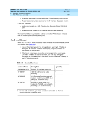 Page 184DEFINITY ECS Release 8.2
Upgrades and Additions for R8.2si  555-233-122  Issue 1
April 2000
Adding or Removing Hardware 
6-50 Add IP Interface Assembly 
6
nAn analog telephone line reserved for the IP Interface diagnostic modem
nA valid telephone number reserved for the IP Interface diagnostic modem
If non-U.S. customer:
nModem comparable to a U.S. Robotics, Inc. Sportster Model USR 33.6 
EXT.
nA cable from the modem to the TN802B external cable assembly.
We recommend that you protect the cabinet where...