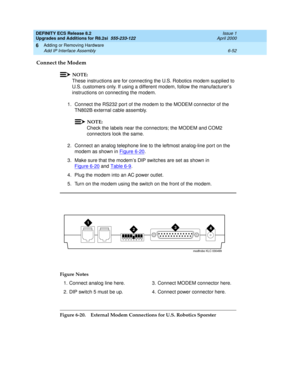 Page 186DEFINITY ECS Release 8.2
Upgrades and Additions for R8.2si  555-233-122  Issue 1
April 2000
Adding or Removing Hardware 
6-52 Add IP Interface Assembly 
6
Connect the Modem
NOTE:
These instructions are for connecting the U.S. Robotics modem supplied to 
U.S. customers only. If using a different modem, follow the manufacturer’s 
instructions on connecting the modem.
1. Connect the RS232 por t of the modem to the MODEM connector of the 
TN802B external cable assembly. 
NOTE:
Check the labels near the...