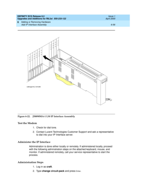 Page 190DEFINITY ECS Release 8.2
Upgrades and Additions for R8.2si  555-233-122  Issue 1
April 2000
Adding or Removing Hardware 
6-56 Add IP Interface Assembly 
6
Figure 6-22. J58890MA-1 L30 IP Interface Assembly
Test the Modem
1. Check for dial tone.
2. Contact Lucent Technologies Customer Support and ask a representative 
to dial into your IP Interface server. 
Administer the IP Interface
Adminstration is done either locally or remotely. If administered locally, proceed 
with the following adminstration steps...