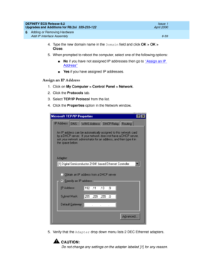 Page 193DEFINITY ECS Release 8.2
Upgrades and Additions for R8.2si  555-233-122  Issue 1
April 2000
Adding or Removing Hardware 
6-59 Add IP Interface Assembly 
6
4. Type the new domain name in the Domain field and click OK > OK > 
Close.
5. When prompted to reboot the computer, select one of the following options:
nNo if you have not assigned IP addresses then go to ‘‘Assign an IP 
Address’’
nYe s if you have assigned IP addresses. 
Assign an IP Address
1. Click on My Computer > Control Panel > Network.
2....