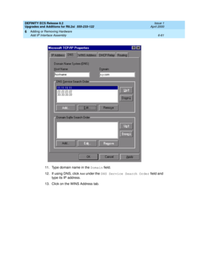 Page 195DEFINITY ECS Release 8.2
Upgrades and Additions for R8.2si  555-233-122  Issue 1
April 2000
Adding or Removing Hardware 
6-61 Add IP Interface Assembly 
6
11. Type domain name in the Domain field.
12. If using DNS, click 
Add  under the DNS Service Search Order field and 
type its IP address.
13. Click on the WINS Address tab. 