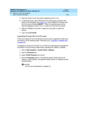 Page 200DEFINITY ECS Release 8.2
Upgrades and Additions for R8.2si  555-233-122  Issue 1
April 2000
Adding or Removing Hardware 
6-66 Add IP Interface Assembly 
6
4. Plug the monitor into an AC power receptacle and turn it on.
5. If upgrading locally, reboot Windows NT by pressing the recessed reset 
button on the faceplate (see Figure 6-21
) of the TN802B IP Interface until 
the LCD shows a flashing MSHUT *. When the flashing stops and the 
asterisk disappears (about 2 min), it is safe to remove the circuit...