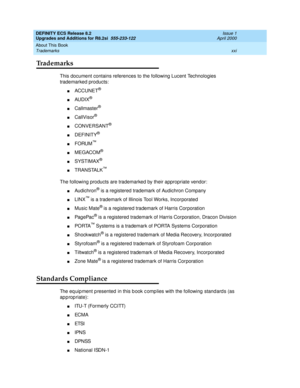 Page 21DEFINITY ECS Release 8.2
Upgrades and Additions for R8.2si  555-233-122  Issue 1
April 2000
About This Book 
xxi Trademarks 
Trademarks
This document contains references to the following Lucent Technologies 
trademarked products:
nACCUNET®
nAUDIX®
nCallmaster®
nCallVisor®
nCONVERSANT®
nDEFINITY®
nFORUM™
nMEGACOM®
nSYSTIMAX®
nTRANSTALK™
The following products are trademarked by their appropriate vendor:
nAudichron® is a registered trademark of Audichron Company
nLINX™ is a trademark of Illinois Tool...