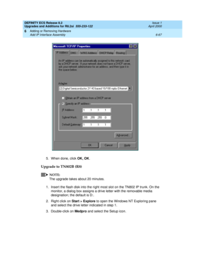 Page 201DEFINITY ECS Release 8.2
Upgrades and Additions for R8.2si  555-233-122  Issue 1
April 2000
Adding or Removing Hardware 
6-67 Add IP Interface Assembly 
6
5. When done, click OK, OK.
Upgrade to TN802B (R8)
NOTE:
The upgrade takes about 20 minutes.
1. Insert the flash disk into the right most slot on the TN802 IP trunk. On the 
monitor, a dialog box assigns a drive letter with the removable media 
designation; the default is D:. 
2. Right click on Start > Explore to open the Windows NT Exploring pane 
and...