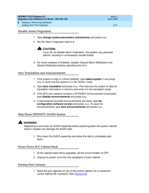 Page 205DEFINITY ECS Release 8.2
Upgrades and Additions for R8.2si  555-233-122  Issue 1
April 2000
Adding or Removing Hardware 
6-71 Adding SCC Port Cabinets 
6
Disable Alarm Origination
1. Type change system-parameters maintenance and press En te r.
2. Set the 
Alarm Origination field to n.
!CAUTION:
If you do not disable Alarm Origination, the system may generate 
alarms, resulting in unnecessary trouble tickets.
3. For some releases of software, disable Cleared Alarm Notification and 
Restart Notification...