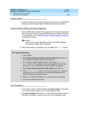 Page 218DEFINITY ECS Release 8.2
Upgrades and Additions for R8.2si  555-233-122  Issue 1
April 2000
Adding or Removing Hardware 
6-84 Adding SCC Port Cabinets 
6
Resolve Alarms
1. Examine the alarm log. Resolve any alarms that may exist using DEFINITY 
Enterprise Communications Server Release 8 Maintenance for R8
si. 
Enable Customer Options and Alarm Origination
1. Get the DOSS order number of the upgrade from the project manager and 
ask the regional Customer Software Administration to complete the steps 
in...