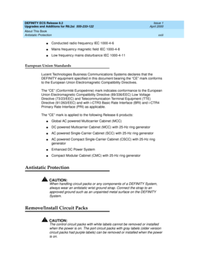 Page 23DEFINITY ECS Release 8.2
Upgrades and Additions for R8.2si  555-233-122  Issue 1
April 2000
About This Book 
xxiii Antistatic Protection 
nConduc ted radio freq uenc y IEC 1000-4-6
nMains freq uenc y mag netic  field  IEC 1000-4-8
nLow freq uenc y mains d isturb anc e IEC 1000-4-11
European Union Standards
Lucent Technologies Business Communications Systems declares that the 
DEFINITY equipment specified in this document bearing the “CE” mark conforms 
to the European Union Electromagnetic Compatibility...