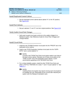 Page 223DEFINITY ECS Release 8.2
Upgrades and Additions for R8.2si  555-233-122  Issue 1
April 2000
Adding or Removing Hardware 
6-89 Adding Control Cabinet to Release 8si 
6
Install Duplicated Control Cabinet 
1.Set the duplicated control cabinet above cabinet “A” (in the “B” position). 
See Figure 6-23
.
Install Port Cabinets
1. Set port cabinets “C” and “D” into their original positions. See Figure 6-23.
Verify Usable Circuit Pack Vintages
1. Verify each reused circuit pack conforms to the usable vintages for...