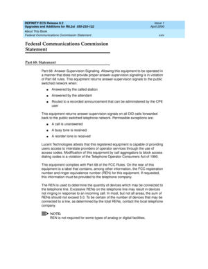 Page 24DEFINITY ECS Release 8.2
Upgrades and Additions for R8.2si  555-233-122  Issue 1
April 2000
About This Book 
xxiv Federal Communications Commission Statement 
Federal Communications Commission 
Statement
Part 68: Statement
Part 68: Answer-Supervision Signaling. Allowing this equipment to be operated in 
a manner that does not provide proper answer-supervision signaling is in violation 
of Part 68 rules. This equipment returns answer-supervision signals to the public 
switched network when:
nAnswered by...