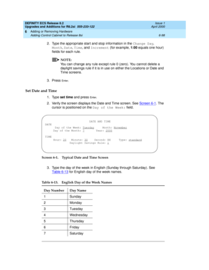 Page 232DEFINITY ECS Release 8.2
Upgrades and Additions for R8.2si  555-233-122  Issue 1
April 2000
Adding or Removing Hardware 
6-98 Adding Control Cabinet to Release 8si 
6
2. Type the appropriate start and stop information in the Change Day, 
Month, Date, Time, and Increment (for example, 1:00 equals one hour) 
fields for each rule. 
NOTE:
You can change any rule except rule 0 (zero). You cannot delete a 
daylight savings rule if it is in use on either the Locations or Date and 
Time screens.
3. Press 
En te...