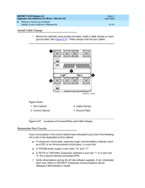 Page 235DEFINITY ECS Release 8.2
Upgrades and Additions for R8.2si  555-233-122  Issue 1
April 2000
Adding or Removing Hardware 
6-101 Adding Control Cabinet to Release 8si 
6
Install Cable Clamps
1. Behind the cabinets using screws provided, install 2 cable clamps on each 
ground plate. See Figure 6-37
. These clamps hold the port cables.
Figure 6-37. Locations of Ground Plate and Cable Clamps 
Retranslate Port Circuits
If port circuit packs in the control cabinet were relocated to put one of the following...