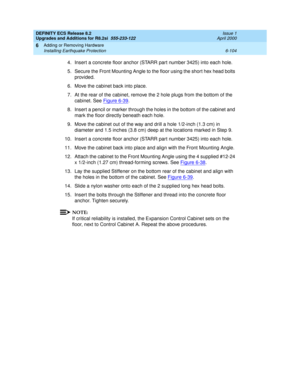 Page 238DEFINITY ECS Release 8.2
Upgrades and Additions for R8.2si  555-233-122  Issue 1
April 2000
Adding or Removing Hardware 
6-104 Installing Earthquake Protection 
6
4. Insert a concrete floor anchor (STARR part number 3425) into each hole.
5. Secure the Front Mounting Angle to the floor using the short hex head bolts 
provided.
6. Move the cabinet back into place.
7. At the rear of the cabinet, remove the 2 hole plugs from the bottom of the 
cabinet. See Figure 6-39
.
8. Insert a pencil or marker through...