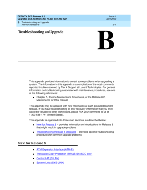 Page 249Troubleshooting an Upgrade 
B-1 New for Release 8 
B
DEFINITY ECS Release 8.2
Upgrades and Additions for R8.2si  555-233-122  Issue 1
April 2000
B
Troubleshooting an Upgrade
This appendix provides information to correct some problems when upgrading a 
system. The information in this appendix is a compilation of the most commonly 
repor ted troubles received by Tier 4 Support at Lucent Technologies. For general 
information on troubleshooting associated with maintenance procedures, see one 
of the...