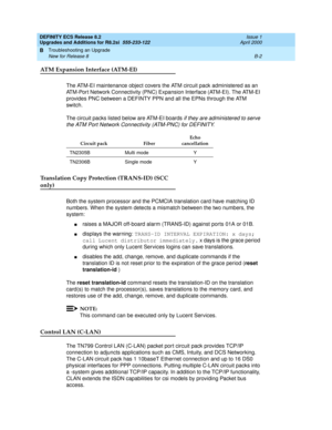 Page 250DEFINITY ECS Release 8.2
Upgrades and Additions for R8.2si  555-233-122  Issue 1
April 2000
Troubleshooting an Upgrade 
B-2 New for Release 8 
B
ATM Expansion Interface (ATM-EI)
The ATM-EI maintenance object covers the ATM circuit pack administered as an 
ATM-Port Network Connectivity (PNC) Expansion Interface (ATM-EI). The ATM-EI 
provides PNC between a DEFINTY PPN and all the EPNs through the ATM 
switch.
The circuit packs listed below are ATM-EI boards 
if they are administered to serve 
the ATM Port...