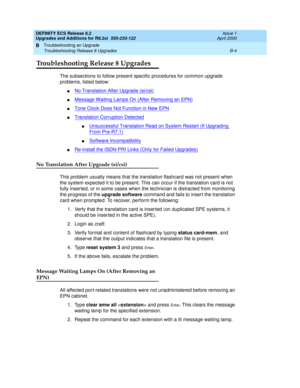 Page 252DEFINITY ECS Release 8.2
Upgrades and Additions for R8.2si  555-233-122  Issue 1
April 2000
Troubleshooting an Upgrade 
B-4 Troubleshooting Release 8 Upgrades 
B
Troubleshooting Release 8 Upgrades
The subsections to follow present specific procedures for common upgrade 
problems, listed below:
nNo Translation After Upgrade (si/csi)
nMessage Waiting Lamps On (After Removing an EPN)
nTone Clock Does Not Function in New EPN
nTranslation Corruption Detected
nUnsuccessful Translation Read on System Restart...