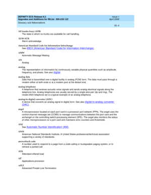 Page 260DEFINITY ECS Release 8.2
Upgrades and Additions for R8.2si  555-233-122  Issue 1
April 2000
Glossary and Abbreviations 
GL-4  
All trunks busy (ATB)
The state in which no trunks are available for call handling.
ALM-ACK
Alarm acknowledge
American Standard Code for Information Interchange 
See 
ASCII (Americ an Stand ard  Cod e for Information Interc hang e).
AMW
Automatic Message Waiting
AN
Analog
analog
The representation of information by continuously variable physical quantities such as amplitude,...