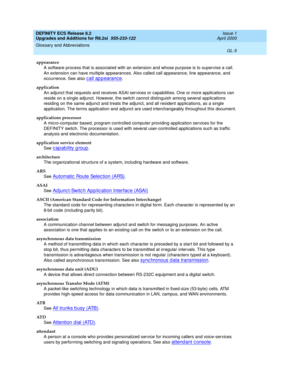 Page 261DEFINITY ECS Release 8.2
Upgrades and Additions for R8.2si  555-233-122  Issue 1
April 2000
Glossary and Abbreviations 
GL-5  
appearance
A software process that is associated with an extension and whose purpose is to supervise a call. 
An extension can have multiple appearances. Also called call appearance, line appearance, and 
occurrence. See also 
c all ap p earanc e.
application
An adjunct that requests and receives ASAI services or capabilities. One or more applications can 
reside on a single...