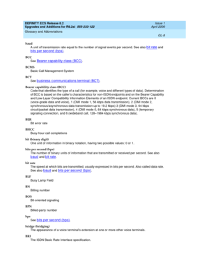 Page 264DEFINITY ECS Release 8.2
Upgrades and Additions for R8.2si  555-233-122  Issue 1
April 2000
Glossary and Abbreviations 
GL-8  
baud
A unit of transmission rate equal to the number of signal events per second. See also 
bit rate and 
bits per second (bps).
BCC
See 
Bearer capability class (BCC).
BCMS
Basic Call Management System
BCT
See 
b usiness c ommunic ations terminal (BCT).
Bearer capability class (BCC)
Code that identifies the type of a call (for example, voice and different types of data)....