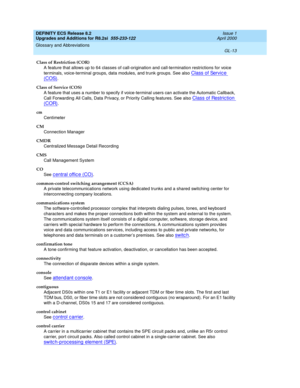 Page 269DEFINITY ECS Release 8.2
Upgrades and Additions for R8.2si  555-233-122  Issue 1
April 2000
Glossary and Abbreviations 
GL-13  
Class of Restriction (COR)
A feature that allows up to 64 classes of call-origination and call-termination restrictions for voice 
terminals, voice-terminal groups, data modules, and trunk groups. See also 
Class of Service 
(COS).
Class of Service (COS)
A feature that uses a number to specify if voice-terminal users can activate the Automatic Callback, 
Call Forwarding All...