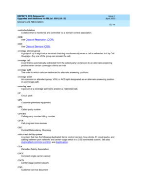 Page 270DEFINITY ECS Release 8.2
Upgrades and Additions for R8.2si  555-233-122  Issue 1
April 2000
Glossary and Abbreviations 
GL-14  
controlled station
A station that is monitored and controlled via a domain-control association.
COR
See 
Class of Restriction (COR).
COS
See 
Class of Service (COS).
coverage answer group
A group of up to eight voice terminals that ring simultaneously when a call is redirected to it by Call 
Coverage. Any one of the group can answer the call.
coverage call
A call that is...