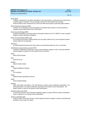 Page 274DEFINITY ECS Release 8.2
Upgrades and Additions for R8.2si  555-233-122  Issue 1
April 2000
Glossary and Abbreviations 
GL-18  
direct agent
A feature, accessed only via ASAI, that allows a call to be placed in a split queue but routed only to 
a specific agent in that split. The call receives normal ACD call treatment (for example, 
announcements) and is measured as an ACD call while ensuring that a particular agent answers.
Direct Extension Selection (DXS)
A feature on an attendant console that allows...