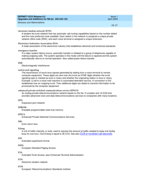 Page 277DEFINITY ECS Release 8.2
Upgrades and Additions for R8.2si  555-233-122  Issue 1
April 2000
Glossary and Abbreviations 
GL-21  
electronic tandem network (ETN)
A tandem tie-trunk network that has automatic call-routing capabilities based on the number dialed 
and the most preferred route available. Each switch in the network is assigned a unique private 
network office code (RNX), and each voice terminal is assigned a unique extension.
Electronics Industries Association (EIA)
A trade association of the...