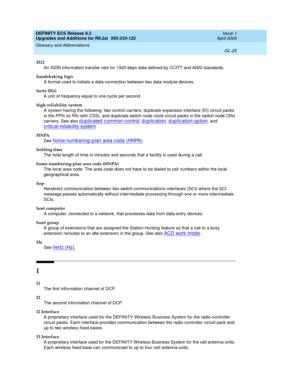 Page 281DEFINITY ECS Release 8.2
Upgrades and Additions for R8.2si  555-233-122  Issue 1
April 2000
Glossary and Abbreviations 
GL-25  
H12
An ISDN information transfer rate for 1920-kbps data defined by CCITT and ANSI standards.
handshaking logic
A format used to initiate a data connection between two data module devices.
hertz (Hz)
A unit of frequency equal to one cycle per second.
high-reliability system
A system having the following: two control carriers, duplicate expansion interface (EI) circuit packs 
in...