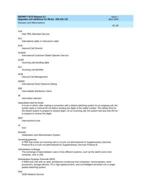 Page 282DEFINITY ECS Release 8.2
Upgrades and Additions for R8.2si  555-233-122  Issue 1
April 2000
Glossary and Abbreviations 
GL-26  
IAS
Inter-PBX Attendant Service
ICC
Intercabinet cable or intercarrier cable
ICD
Inbound Call Director
ICDOS
International Customer-Dialed Operator Service
ICHT
Incoming call-handling table
ICI
Incoming call identifier
ICM
Inbound Call Management
IDDD
International Direct Distance Dialing
IDF
Intermediate distribution frame
IE
Information element
immediate-start tie trunk
A...