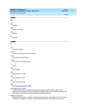 Page 285DEFINITY ECS Release 8.2
Upgrades and Additions for R8.2si  555-233-122  Issue 1
April 2000
Glossary and Abbreviations 
GL-29  
K
kHz
Kilohertz
kbps
Kilobits per second
kbyte
Kilobyte
kg
Kilogram
L
LAN
Local area network
LAP-D
Link Access Procedure on the D-channel
LAPD
Link Access Procedure data
LATA
Local access and transport area
lb
Po un d
LBO
Line buildout
LDN
Listed directory number
LDS
Long-distance service
LEC
Local exchange carrier
LED
See 
lig ht-emitting  d iod e (LED).
light-emitting diode...