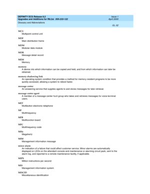 Page 288DEFINITY ECS Release 8.2
Upgrades and Additions for R8.2si  555-233-122  Issue 1
April 2000
Glossary and Abbreviations 
GL-32  
MCU
Multipoint control unit
MDF
Main distribution frame
MDM
Modular data module
MDR
Message detail record
MEM
Memory
memory
A device into which information can be copied and held, and from which information can later be 
obtained.
memory shadowing link
An operating-system condition that provides a method for memory-resident programs to be more 
quickly accessed, allowing a...