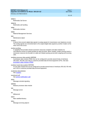 Page 289DEFINITY ECS Release 8.2
Upgrades and Additions for R8.2si  555-233-122  Issue 1
April 2000
Glossary and Abbreviations 
GL-33  
MMCS
Multimedia Call Server
MMCH
Multimedia call handling
MMI
Multimedia interface
MMS
Material Management Services
MO
Maintenance object
modem
A device that converts digital data signals to analog signals for transmission over telephone circuits. 
The analog signals are converted back to the original digital data signals by another modem at the 
other end of the circuit.
modem...