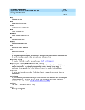 Page 290DEFINITY ECS Release 8.2
Upgrades and Additions for R8.2si  555-233-122  Issue 1
April 2000
Glossary and Abbreviations 
GL-34  
MSG
Message service
MSL
Material stocking location
MSM
Modular System Management
MSS
Mass storage system
MSSNET
Mass storage/network control
MT
Management terminal
MTDM
Modular trunk data module
MTP
Maintenance tape processor
MTT
Multitasking terminal
multiappearance voice terminal
A terminal equipped with several call-appearance buttons for the same extension, allowing the user...