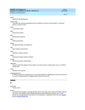 Page 293DEFINITY ECS Release 8.2
Upgrades and Additions for R8.2si  555-233-122  Issue 1
April 2000
Glossary and Abbreviations 
GL-37  
OCM
Outbound Call Management
offered load
The traffic that would be generated by all the requests for service occurring within a monitored 
interval, usually one hour.
ONS
On-premises station
OPS
Off-premises station
OPX
Off-premises extension
OQT
Oldest queued time
OSHA
Occupational Safety and Health Act
OSI
Open Systems Interconnect
OSS
Operations Support System
OSSI...