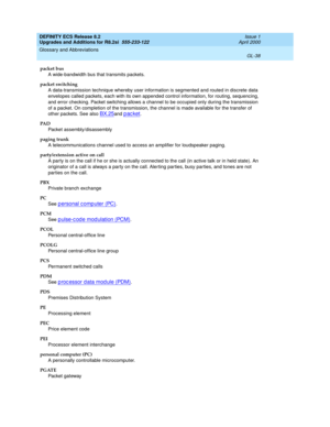 Page 294DEFINITY ECS Release 8.2
Upgrades and Additions for R8.2si  555-233-122  Issue 1
April 2000
Glossary and Abbreviations 
GL-38  
packet bus
A wide-bandwidth bus that transmits packets.
packet switching
A data-transmission technique whereby user information is segmented and routed in discrete data 
envelopes called packets, each with its own appended control information, for routing, sequencing, 
and error checking. Packet switching allows a channel to be occupied only during the transmission 
of a packet....