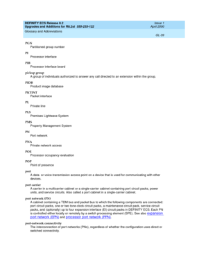 Page 295DEFINITY ECS Release 8.2
Upgrades and Additions for R8.2si  555-233-122  Issue 1
April 2000
Glossary and Abbreviations 
GL-39  
PGN
Partitioned group number
PI
Processor interface
PIB
Processor interface board
pickup group
A group of individuals authorized to answer any call directed to an extension within the group.
PIDB
Product image database
PKTINT
Packet interface
PL
Private line
PLS
Premises Lightwave System
PMS
Property Management System
PN
Port network
PNA
Private network access
POE
Processor...