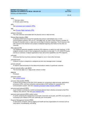 Page 296DEFINITY ECS Release 8.2
Upgrades and Additions for R8.2si  555-233-122  Issue 1
April 2000
Glossary and Abbreviations 
GL-40  
PPM
1. Parts per million
2. Periodic pulse metering
PPN
See 
p roc essor p ort network (PPN).
PRI
See 
Primary Rate Interfac e (PRI).
primary extension
The main extension associated with the physical voice or data terminal.
Primary Rate Interface (PRI)
A standard ISDN frame format that specifies the protocol used between two or more 
communications systems. PRI runs at 1.544...